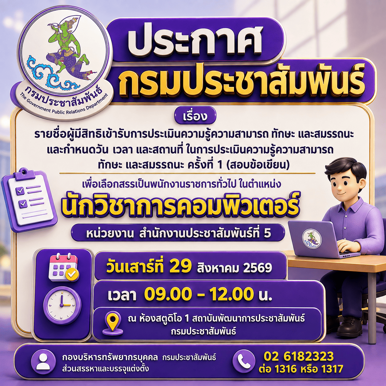 ประกาศกรมประชาสัมพันธ์ เรื่อง รายชื่อผู้มีสิทธิเข้ารับการประเมินความรู้ความสามารถ ทักษะ และสมรรถนะ และกำหนดวัน เวลา และสถานที่ ในการประเมินความสามารถ ทักษะ และสมรรถนะ ครั้งที่ ๑ (สอบข้อเขียน) เพื่อเลือกสรรเป็นพนักงานราชการทั่วไป ในตำแหน่งนักวิชาการคอมพิวเตอร์ หน่วยงาน สำนักงานประชาสัมพันธ์ที่ ๕